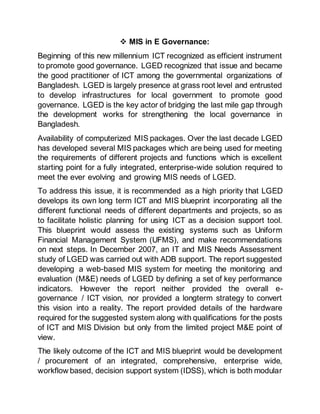  MIS in E Governance:
Beginning of this new millennium ICT recognized as efficient instrument
to promote good governance. LGED recognized that issue and became
the good practitioner of ICT among the governmental organizations of
Bangladesh. LGED is largely presence at grass root level and entrusted
to develop infrastructures for local government to promote good
governance. LGED is the key actor of bridging the last mile gap through
the development works for strengthening the local governance in
Bangladesh.
Availability of computerized MIS packages. Over the last decade LGED
has developed several MIS packages which are being used for meeting
the requirements of different projects and functions which is excellent
starting point for a fully integrated, enterprise-wide solution required to
meet the ever evolving and growing MIS needs of LGED.
To address this issue, it is recommended as a high priority that LGED
develops its own long term ICT and MIS blueprint incorporating all the
different functional needs of different departments and projects, so as
to facilitate holistic planning for using ICT as a decision support tool.
This blueprint would assess the existing systems such as Uniform
Financial Management System (UFMS), and make recommendations
on next steps. In December 2007, an IT and MIS Needs Assessment
study of LGED was carried out with ADB support. The report suggested
developing a web-based MIS system for meeting the monitoring and
evaluation (M&E) needs of LGED by defining a set of key performance
indicators. However the report neither provided the overall e-
governance / ICT vision, nor provided a longterm strategy to convert
this vision into a reality. The report provided details of the hardware
required for the suggested system along with qualifications for the posts
of ICT and MIS Division but only from the limited project M&E point of
view.
The likely outcome of the ICT and MIS blueprint would be development
/ procurement of an integrated, comprehensive, enterprise wide,
workflow based, decision support system (IDSS), which is both modular
 