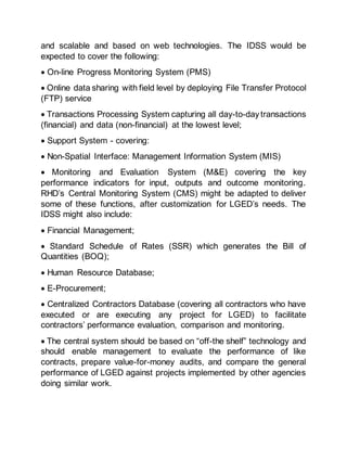 and scalable and based on web technologies. The IDSS would be
expected to cover the following:
 On-line Progress Monitoring System (PMS)
 Online data sharing with field level by deploying File Transfer Protocol
(FTP) service
 Transactions Processing System capturing all day-to-day transactions
(financial) and data (non-financial) at the lowest level;
 Support System - covering:
 Non-Spatial Interface: Management Information System (MIS)
 Monitoring and Evaluation System (M&E) covering the key
performance indicators for input, outputs and outcome monitoring.
RHD’s Central Monitoring System (CMS) might be adapted to deliver
some of these functions, after customization for LGED’s needs. The
IDSS might also include:
 Financial Management;
 Standard Schedule of Rates (SSR) which generates the Bill of
Quantities (BOQ);
 Human Resource Database;
 E-Procurement;
 Centralized Contractors Database (covering all contractors who have
executed or are executing any project for LGED) to facilitate
contractors’ performance evaluation, comparison and monitoring.
 The central system should be based on “off-the shelf” technology and
should enable management to evaluate the performance of like
contracts, prepare value-for-money audits, and compare the general
performance of LGED against projects implemented by other agencies
doing similar work.
 