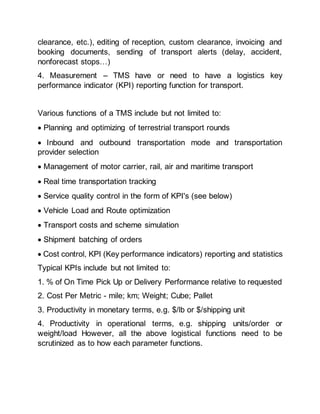 clearance, etc.), editing of reception, custom clearance, invoicing and
booking documents, sending of transport alerts (delay, accident,
nonforecast stops…)
4. Measurement – TMS have or need to have a logistics key
performance indicator (KPI) reporting function for transport.
Various functions of a TMS include but not limited to:
 Planning and optimizing of terrestrial transport rounds
 Inbound and outbound transportation mode and transportation
provider selection
 Management of motor carrier, rail, air and maritime transport
 Real time transportation tracking
 Service quality control in the form of KPI's (see below)
 Vehicle Load and Route optimization
 Transport costs and scheme simulation
 Shipment batching of orders
 Cost control, KPI (Key performance indicators) reporting and statistics
Typical KPIs include but not limited to:
1. % of On Time Pick Up or Delivery Performance relative to requested
2. Cost Per Metric - mile; km; Weight; Cube; Pallet
3. Productivity in monetary terms, e.g. $/lb or $/shipping unit
4. Productivity in operational terms, e.g. shipping units/order or
weight/load However, all the above logistical functions need to be
scrutinized as to how each parameter functions.
 