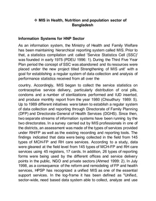  MIS in Health, Nutrition and population sector of
Bangladesh
Information Systems for HNP Sector
As an information system, the Ministry of Health and Family Welfare
has been maintaining hierarchical reporting system called MIS. Prior to
that, a statistics compilation unit called 'Service Statistics Cell (SSC)'
was founded in early 1975 (PDEU 1996: 1). During the Third Five Year
Plan period the concept of SSC was abandoned and its resources were
placed under the new project titled Strengthening of MIS unit' with a
goal for establishing a regular system of data collection and analysis of
performance statistics received from all over the
country. Accordingly, MIS began to collect the service statistics on
contraceptive service delivery, particularly distribution of oral pills,
condoms and a number of sterilizations performed and IUD inserted,
and produce monthly report from the year 1980 (Choudhury 1989: 5).
Up to 1989 different initiatives were taken to establish a regular system
of data collection and reporting through Directorate of Family Planning
(DFP) and Directorate General of Health Services (DGHS). Since then,
two separate streams of information systems have been running by the
two directorates. In a survey carried out by MIS professionals in one of
the districts, an assessment was made of the types of services provided
under RH/FP as well as the existing recording and reporting tools. The
findings indicated that data were being collected in the field from 145
types of MCH-FP and RH care services. According to a study, data
were gleaned at the field level from 145 types of MCH-FP and RH care
services using 45 registers, 17 cards. In addition, 26 types of reporting
forms were being used by the different offices and service delivery
points in the public, NGO and private sectors (Ahmed 1999: 2). In July
1998, as a consequence of the reform and remodeling of FP and health
services, HPSP has recognized a unified MIS as one of the essential
support services. In the log-frame it has been defined as "Unified,
sector-wide, need based data system able to collect, analyze and use
 