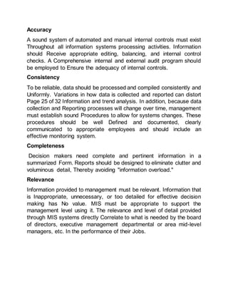 Accuracy
A sound system of automated and manual internal controls must exist
Throughout all information systems processing activities. Information
should Receive appropriate editing, balancing, and internal control
checks. A Comprehensive internal and external audit program should
be employed to Ensure the adequacy of internal controls.
Consistency
To be reliable, data should be processed and compiled consistently and
Uniformly. Variations in how data is collected and reported can distort
Page 25 of 32 Information and trend analysis. In addition, because data
collection and Reporting processes will change over time, management
must establish sound Procedures to allow for systems changes. These
procedures should be well Defined and documented, clearly
communicated to appropriate employees and should include an
effective monitoring system.
Completeness
Decision makers need complete and pertinent information in a
summarized Form. Reports should be designed to eliminate clutter and
voluminous detail, Thereby avoiding "information overload."
Relevance
Information provided to management must be relevant. Information that
is Inappropriate, unnecessary, or too detailed for effective decision
making has No value. MIS must be appropriate to support the
management level using it. The relevance and level of detail provided
through MIS systems directly Correlate to what is needed by the board
of directors, executive management departmental or area mid-level
managers, etc. In the performance of their Jobs.
 