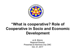 “What is cooperative? Role of
Cooperative in Socio and Economic
Development
Jo B. Bitonio
Regional Director
Presented at Alaminos City CMC
Oct. 21, 2017
 
