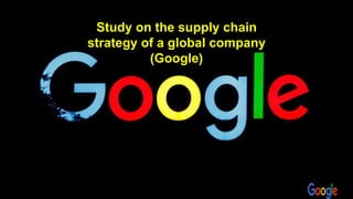 Study on the supply chain
strategy of a global company
(Google)
 