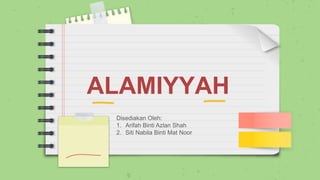 ALAMIYYAH
Disediakan Oleh:
1. Arifah Binti Azlan Shah
2. Siti Nabila Binti Mat Noor
 