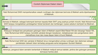 Contoh Diplomasi Dalam Islam
Nabi Muhammad SAW memperkenalkan siasah rundingan dan diplomasi bermula di Makkah serta diperkasakan
di Madinah.
Semasa di Makkah, sebagai kelompok beriman kepada Allah SWT yang asalnya jumlah minoriti, Nabi Muhammad
SAW berjaya mengelakkan pertelagahan fizikal berdarah dan kehilangan nyawa sebelum berhijrah ke Madinah.
Walaupun terdapat kes penyeksaan golongan Islam di Makkah seperti Bilal Rabah RA dan keluarga Yasser RA,
Nabi Muhammad SAW berjaya mendidik sahabat dengan kesabaran, kebijaksanaan dan pengorbanan demi
memelihara iman dan masa depan Islam di bumi Makkah.
Nabi Muhammad SAW dan sahabat di Makkah terus mengamalkan prinsip rundingan dan diplomasi sebagai
pendekatan dakwah Islam terhadap penguasa serta bangsawan Quraish Makkah.
Akhirnya, penganut Islam semakin bertambah di Makkah meliputi semua kabilah, jantina dan golongan penduduk
termasuk hamba abdi.
 