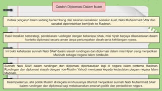 Contoh Diplomasi Dalam Islam
Ketika pengaruh Islam sedang berkembang dan tekanan kezaliman semakin kuat, Nabi Muhammad SAW dan
sahabat diperintahkan berhijrah ke Madinah.
Hasil tindakan berstrategi, pendekatan rundingan dengan beberapa pihak, misi hijrah berjaya dilaksanakan dalam
konteks diplomasi secara aman tanpa pertumpahan darah serta kehilangan nyawa.
Ini bukti kehebatan sunnah Nabi SAW dalam siasah rundingan dan diplomasi dalam misi Hijrah yang menjadikan
Madinah sebagai negara Islam berdaulat.
Sunnah Nabi SAW dalam rundingan dan diplomasi diperkasakan lagi di negara Islam pertama Madinah.
Rundingan dan diplomasi siasah dengan non-Muslim Yahudi membawa kepada kedaulatan piagam negara Islam
Madinah.
Kesimpulannya, ahli politik Muslim di negara ini khususnya dituntut menjadikan sunnah Nabi Muhammad SAW
dalam rundingan dan diplomasi bagi melaksanakan amanah politik dan pentadbiran negara.
 