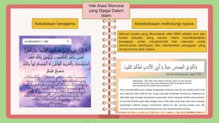 Hak Asasi Manusia
yang Dijaga Dalam
Islam
Kebebasan beragama Kebebebasan melindungi nyawa
Nikmat nyawa yang dikurniakan oleh Allah adalah suci dan
bukan sesuatu yang sia-sia. Islam menitikberatkan
kewajipan untuk menghormati hak manusia untuk
meneruskan kehidupan dan memberikan penjagaan yang
sempurna ke atas nyawa.
(Surah Al-Baqarah, ayat 179)
 