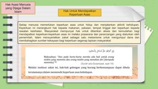 Hak Asasi Manusia
yang Dijaga Dalam
Islam Hak Untuk Mendapatkan
Keperluan Asas
Setiap manusia memerlukan keperluan asas untuk hidup dan menjalankan aktiviti kehidupan.
Keperluan ini merangkumi hak kepada makanan, pakaian, tempat tinggal dan keperluan kepada
rawatan kesihatan. Masyarakat mempunyai hak untuk diberikan akses dan kemudahan bagi
mendapatkan keperluan-keperluan asas ini melalui prasarana dan perancangan yang diaturkan oleh
pemerintah. Islam mensyariatkan zakat sebagai satu mekanisme untuk mengumpul dana dan
membahagikan sumber kekayaan bagi keperluan segenap lapisan masyarakat
(Surah adz-Dzaariyaat, ayat 19)
 