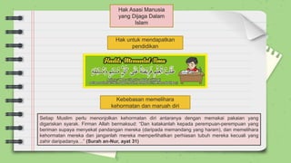 Hak Asasi Manusia
yang Dijaga Dalam
Islam
Hak untuk mendapatkan
pendidikan
Kebebasan memelihara
kehormatan dan maruah diri
Setiap Muslim perlu menonjolkan kehormatan diri antaranya dengan memakai pakaian yang
digariskan syarak. Firman Allah bermaksud: “Dan katakanlah kepada perempuan-perempuan yang
beriman supaya menyekat pandangan mereka (daripada memandang yang haram), dan memelihara
kehormatan mereka dan janganlah mereka memperlihatkan perhiasan tubuh mereka kecuali yang
zahir daripadanya…” (Surah an-Nur, ayat 31)
 
