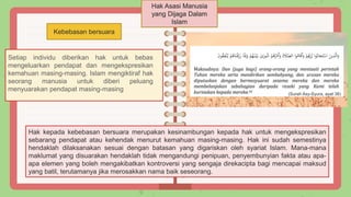 Hak Asasi Manusia
yang Dijaga Dalam
Islam
Kebebasan bersuara
Setiap individu diberikan hak untuk bebas
mengeluarkan pendapat dan mengekspresikan
kemahuan masing-masing. Islam mengiktiraf hak
seorang manusia untuk diberi peluang
menyuarakan pendapat masing-masing
(Surah Asy-Syura, ayat 38)
Hak kepada kebebasan bersuara merupakan kesinambungan kepada hak untuk mengekspresikan
sebarang pendapat atau kehendak menurut kemahuan masing-masing. Hak ini sudah semestinya
hendaklah dilaksanakan sesuai dengan batasan yang digariskan oleh syariat Islam. Mana-mana
maklumat yang disuarakan hendaklah tidak mengandungi penipuan, penyembunyian fakta atau apa-
apa elemen yang boleh mengakibatkan kontroversi yang sengaja direkacipta bagi mencapai maksud
yang batil, terutamanya jika merosakkan nama baik seseorang.
 
