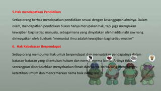 5.Hak mendapatkan Pendidikan
Setiap orang berhak mendapatkan pendidikan sesuai dengan kesanggupan alminya. Dalam
islam, mendapatkan pendidikan bukan hanya merupakan hak, tapi juga merupakan
kewajiban bagi setiap manusia, sebagaimana yang dinyatakan oleh hadits nabi saw yang
diriwayatkan oleh Bukhari: “menuntut ilmu adalah kewajiban bagi setiap muslim”
6. Hak Kebebasan Berpendapat
Setiap orang mempunyai hak untuk berpendapat dan menyatakan pendapatnya dalam
batasan-batasan yang ditentukan hukum dan norma- norma lainya. Artinya tidak
seorangpun diperbolehkan menyebarkan fitnah dan berita-berita yang mengganggu
ketertiban umum dan mencemarkan nama baik orang lain
 