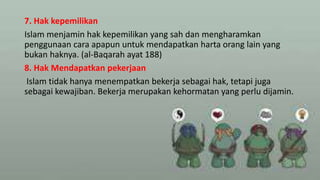 7. Hak kepemilikan
Islam menjamin hak kepemilikan yang sah dan mengharamkan
penggunaan cara apapun untuk mendapatkan harta orang lain yang
bukan haknya. (al-Baqarah ayat 188)
8. Hak Mendapatkan pekerjaan
Islam tidak hanya menempatkan bekerja sebagai hak, tetapi juga
sebagai kewajiban. Bekerja merupakan kehormatan yang perlu dijamin.
 