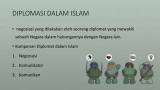 DIPLOMASI DALAM ISLAM
• negosiasi yang dilakukan oleh seorang diplomat yang mewakili
sebuah Negara dalam hubungannya dengan Negara lain.
• Kompenan Diplomat dalam Islam
1. Negiosasi
2. Komunikator
3. Komunikan
 