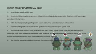 PRINSIP- PRINSIP DIPLOMAT DLAM ISLAM
1. Berlandaskan kepada aqidah Islam
2. Berorientasi dalam rangka mengemban g dakwah Islam, maka perjanjian apapun akan diarahkan untuk kepentingan
penyebaran ideologi Islam.
3. Tidak dilakukan perang dengan Negara lain kecuali sebelumnya sudah disampaikan dakwah Islam
4. Menyerukan Negara kufur untuk memeluk agama Islam sekaligus menerapkan system Islam.
5. Jika menolak untuk memeluk Islam, maka diserukan untuk tunduk kepada system Islam yang dibuktikan dengan
membayar jizyah tanpa dipaksa untuk memeluk Islam. Secara de facto dan de jure wilayah ini menjadi bagian dari daulah
khilafah, sehingga negara Islam akan menerapkan syari’ah Islam di negeri ini.
6. Jika menolak keduanya maka perang menjadi alternative terakhir dalam kebijakan luar negeri daulah Islam.
 