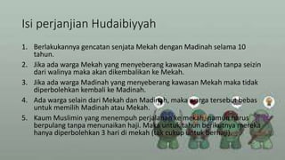 Isi perjanjian Hudaibiyyah
1. Berlakukannya gencatan senjata Mekah dengan Madinah selama 10
tahun.
2. Jika ada warga Mekah yang menyeberang kawasan Madinah tanpa seizin
dari walinya maka akan dikembalikan ke Mekah.
3. Jika ada warga Madinah yang menyeberang kawasan Mekah maka tidak
diperbolehkan kembali ke Madinah.
4. Ada warga selain dari Mekah dan Madinah, maka warga tersebut bebas
untuk memilih Madinah atau Mekah.
5. Kaum Muslimin yang menempuh perjalanan ke mekah, namun harus
berpulang tanpa menunaikan haji. Maka untuk tahun berikutnya mereka
hanya diperbolehkan 3 hari di mekah (tak cukup untuk berhaji).
 