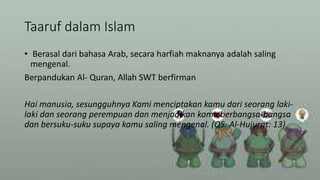 Taaruf dalam Islam
• Berasal dari bahasa Arab, secara harfiah maknanya adalah saling
mengenal.
Berpandukan Al- Quran, Allah SWT berfirman
Hai manusia, sesungguhnya Kami menciptakan kamu dari seorang laki-
laki dan seorang perempuan dan menjadikan kamu berbangsa-bangsa
dan bersuku-suku supaya kamu saling mengenal. (QS. Al-Hujurat: 13)
 