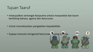 Tujuan Taaruf
• mewujudkan semangat kerjasama antara masyarakat dan kaum
berbilang bahasa, agama dan keturunan.
• Untuk merealisasikan pengabdian kepadaAllah.
• Supaya manusia mengenali keturunan masing-masing.
 