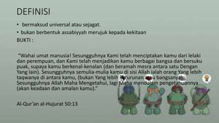 DEFINISI
• bermaksud universal atau sejagat.
• bukan berbentuk assabiyyah merujuk kepada kekitaan
BUKTI :
“Wahai umat manusia! Sesungguhnya Kami telah menciptakan kamu dari lelaki
dan perempuan, dan Kami telah menjadikan kamu berbagai bangsa dan bersuku
puak, supaya kamu berkenal-kenalan (dan beramah mesra antara satu Dengan
Yang lain). Sesungguhnya semulia-mulia kamu di sisi Allah ialah orang Yang lebih
taqwanya di antara kamu, (bukan Yang lebih keturunan atau bangsanya).
Sesungguhnya Allah Maha Mengetahui, lagi Maha mendalam pengetahuannya
(akan keadaan dan amalan kamu).”
Al-Qur’an al-Hujurat 50:13
 