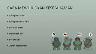 CARA MEWUJUDKAN KESEFAHAMAN
• Saling berta·aruf
• Saling berkerjasama
• Bertolak ansur
• Merendah diri
• Berlaku adil
• Ziarah-menziarahi
 
