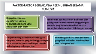 Kegagalan manusia
menghayati konsep
ta·arufsebagaimana yang
disarankan oleh Islam
Penindasan dan kezaliman dilakukan oleh
golongan manusia kuat terhadapgolongan
manusia yang lemahmenimbulkan rasa
marah, benci dandendam di kalangan mereka
Sikap sombong dan takbur sebahagian
daripada manusia yang berbangga dengan
keturunan dan kekuatan bangsa mereka
terhadapbangsa-bangsa lain
Pembahagian harta atau ekonomi
yang tidak adil telah menimbulkan
rasa tidak puas hati
FAKTOR-FAKTOR BERLAKUNYA PERMUSUHAN SESAMA
MANUSIA
 