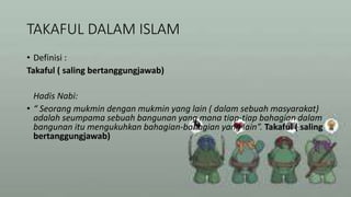 TAKAFUL DALAM ISLAM
• Definisi :
Takaful ( saling bertanggungjawab)
Hadis Nabi:
• “ Seorang mukmin dengan mukmin yang lain ( dalam sebuah masyarakat)
adalah seumpama sebuah bangunan yang mana tiap-tiap bahagian dalam
bangunan itu mengukuhkan bahagian-bahagian yang lain”. Takaful ( saling
bertanggungjawab)
 