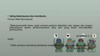 • Saling bekerjasama dan membantu
Firman Allah bermaksud:
“Bekerjasamalah kamu pada perkara-perkara kebajikan dan taqwa dan jangan
bekerjasama dalam perkara-perkara dosa dan yang boleh menimbulkan
permusuhan.
(al-Maidah 5: 2)
Hadis:
“ Allah sentiasa menolong hambanya selagi hamba itu menolong saudaranya”
(Bukhari & Muslim)
 