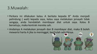 3.Muwalah:
• Perkara ini dilakukan kalau A berkata kepada B” Anda menjadi
pelindung ( wali) kepada saya, kalau saya melakukan jenayah tidak
sengaja, anda hendaklah membayar diat untuk saya. Kalau B
bersetuju, maka kontrak mereka sah.
• Andainya A melakukan jenayah dan B membayar diat, maka B boleh
mewarisi harta A jika ia meninggal, begitulah sebaliknya.
 