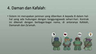 4. Daman dan Kafalah:
• Sistem ini merupakan jaminan yang diberikan A kepada B dalam hal-
hal yang ada hubungan dengan tanggungjawab sehari-hari. Kontrak
ini dikenali dengan berbagai-bagai nama, di antaranya Kafalah,
Damanah dan Za’amah.
 