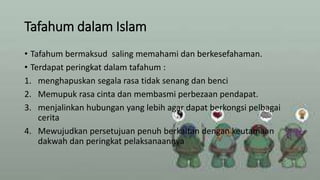 Tafahum dalam Islam
• Tafahum bermaksud saling memahami dan berkesefahaman.
• Terdapat peringkat dalam tafahum :
1. menghapuskan segala rasa tidak senang dan benci
2. Memupuk rasa cinta dan membasmi perbezaan pendapat.
3. menjalinkan hubungan yang lebih agar dapat berkongsi pelbagai
cerita
4. Mewujudkan persetujuan penuh berkaitan dengan keutamaan
dakwah dan peringkat pelaksanaannya
 
