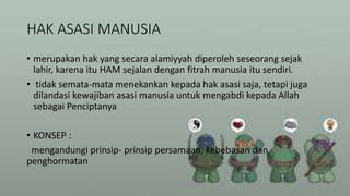 HAK ASASI MANUSIA
• merupakan hak yang secara alamiyyah diperoleh seseorang sejak
lahir, karena itu HAM sejalan dengan fitrah manusia itu sendiri.
• tidak semata-mata menekankan kepada hak asasi saja, tetapi juga
dilandasi kewajiban asasi manusia untuk mengabdi kepada Allah
sebagai Penciptanya
• KONSEP :
mengandungi prinsip- prinsip persamaan, kebebasan dan
penghormatan
 