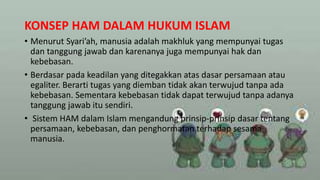 KONSEP HAM DALAM HUKUM ISLAM
• Menurut Syari’ah, manusia adalah makhluk yang mempunyai tugas
dan tanggung jawab dan karenanya juga mempunyai hak dan
kebebasan.
• Berdasar pada keadilan yang ditegakkan atas dasar persamaan atau
egaliter. Berarti tugas yang diemban tidak akan terwujud tanpa ada
kebebasan. Sementara kebebasan tidak dapat terwujud tanpa adanya
tanggung jawab itu sendiri.
• Sistem HAM dalam Islam mengandung prinsip-prinsip dasar tentang
persamaan, kebebasan, dan penghormatan terhadap sesama
manusia.
 
