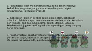 1. Persamaan : Islam memandang semua sama dan mempunyai
kedudukan yang sama, yang membezakan hanyalah tingkat
ketakwaannya. (al-Hujurat ayat 13)
2. Kebebasan : Elemen penting dalam ajaran Islam. Kebebasan
diberikan oleh Islam agar menjamin manusia terhindar dari kesiasiaan
dan tekanan, baik dalam hal agama, politik, ideologi. Didalam
kebebasan ini, juga terkandung hak dan kepentingan orang lain yang
harus dihormati.
3. Penghormatan : penghormatan terhadap HAM menyangkut keadilan,
persamaan darjat, kebebasan beragama dan lainnya tanpa diskriminasi
atas dasar ras, warna kulit, jenis kelamin, dan agama.
 