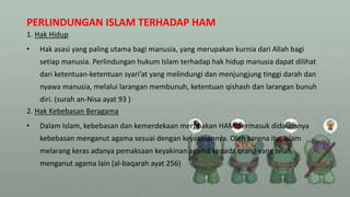 PERLINDUNGAN ISLAM TERHADAP HAM
1. Hak Hidup
• Hak asasi yang paling utama bagi manusia, yang merupakan kurnia dari Allah bagi
setiap manusia. Perlindungan hukum Islam terhadap hak hidup manusia dapat dilihat
dari ketentuan-ketentuan syari’at yang melindungi dan menjungjung tinggi darah dan
nyawa manusia, melalui larangan membunuh, ketentuan qishash dan larangan bunuh
diri. (surah an-Nisa ayat 93 )
2. Hak Kebebasan Beragama
• Dalam Islam, kebebasan dan kemerdekaan merupakan HAM, termasuk didalamnya
kebebasan menganut agama sesuai dengan keyakinannya. Oleh karena itu, Islam
melarang keras adanya pemaksaan keyakinan agama kepada orang yang telah
menganut agama lain (al-baqarah ayat 256)
 