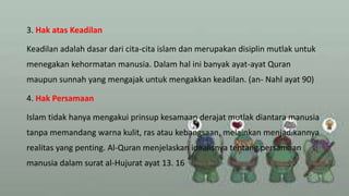 3. Hak atas Keadilan
Keadilan adalah dasar dari cita-cita islam dan merupakan disiplin mutlak untuk
menegakan kehormatan manusia. Dalam hal ini banyak ayat-ayat Quran
maupun sunnah yang mengajak untuk mengakkan keadilan. (an- Nahl ayat 90)
4. Hak Persamaan
Islam tidak hanya mengakui prinsup kesamaan derajat mutlak diantara manusia
tanpa memandang warna kulit, ras atau kebangsaan, melainkan menjadikannya
realitas yang penting. Al-Quran menjelaskan idealisnya tentang persamaan
manusia dalam surat al-Hujurat ayat 13. 16
 