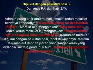 Apa tujuanApa tujuan
anda hidupanda hidup
di mukadi muka
bumi ini?bumi ini??? Dan (ingatlah) Aku tidak
menciptakan jin dan
manusia melainkan untuk
mereka menyembah dan
beri- badat kepadaKu.
( Surah Adh-Dhariyat : 56)
2.Dipukul dengan palu dari besi
Dari Anas RA, dari Nabi SAW:
Adapun orang kafir atau munafik, maka kedua malaikat
bertanya kepadanya: “Siapakah orang ini (Rasulullah
SAW)?” Mereka akn mengatakan: “Aku tidak tahu..”
Maka kedua malaikat itu mengatakan: “Engkau tidak
tahu?! Engkau tidak membaca?!” Kemudian mereka
dipukul dengan palu dari besi, tepat di wajahnya. Mereka
lalu menjerit dengan jeritan yang sangat keras yang
didengar seluruh penduduk bumi, kecuali dua golongan:
jin dan manusia.” (Muttafaqun ‘alaih)
 
