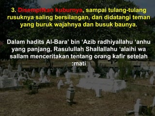 3. Disempitkan kuburnya, sampai tulang-tulang
rusuknya saling bersilangan, dan didatangi teman
yang buruk wajahnya dan busuk baunya.
Dalam hadits Al-Bara’ bin ‘Azib radhiyallahu ‘anhu
yang panjang, Rasulullah Shallallahu ‘alaihi wa
sallam menceritakan tentang orang kafir setelah
mati:
 