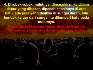 Apa tujuanApa tujuan
anda hidupanda hidup
di mukadi muka
bumi ini?bumi ini??? Dan (ingatlah) Aku tidak
menciptakan jin dan
manusia melainkan untuk
mereka menyembah dan
beri- badat kepadaKu.
( Surah Adh-Dhariyat : 56)
4. Dirobek-robek mulutnya, dimasukkan ke dalam
dapur yang dibakar, dipecah kepalanya di atas
batu, ada pula yang disiksa di sungai darah, bila
hendak keluar dari sungai itu dilempari batu pada
mulutnya.
Rasulullah SAW berkata kepada Jibril dan Mikail AS
sebagaimana disebutkan dalam hadits yang panjang:
 