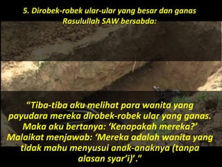 “Tiba-tiba aku melihat para wanita yang
payudara mereka dirobek-robek ular yang ganas.
Maka aku bertanya: ‘Kenapakah mereka?’
Malaikat menjawab: ‘Mereka adalah wanita yang
tidak mahu menyusui anak-anaknya (tanpa
alasan syar’i)’.”
5. Dirobek-robek ular-ular yang besar dan ganas5. Dirobek-robek ular-ular yang besar dan ganas
Rasulullah SAW bersabda:Rasulullah SAW bersabda:
 