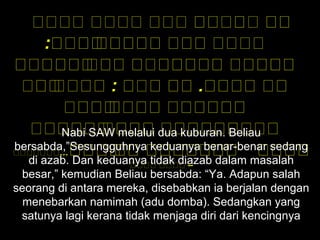 ‫هههه‬ ‫هههه‬ ‫ههه‬ ‫ه‬‫ه‬‫ه‬‫ه‬‫ه‬‫هه‬‫ه‬‫ه‬‫ه‬ ‫ه‬‫ه‬‫ه‬‫ه‬‫ه‬
: ‫ه‬‫ه‬‫هه‬‫ه‬‫ه‬‫ه‬‫ه‬‫ه‬‫ه‬‫ه‬‫ه‬‫ه‬‫ه‬‫ه‬‫ه‬‫ه‬ ‫هه‬‫ه‬‫ه‬‫ه‬ ‫هههه‬
‫ه‬‫ه‬‫هه‬‫ه‬‫ه‬‫ه‬‫ه‬‫ه‬‫ه‬‫ه‬‫ه‬‫هه‬‫ه‬‫ه‬‫ه‬ ‫ه‬‫ه‬‫هه‬‫ه‬‫ه‬‫ه‬‫ه‬‫ه‬‫ه‬‫ه‬‫ه‬‫ه‬‫ه‬ ‫هه‬‫ه‬‫ه‬‫ه‬‫ه‬‫ه‬‫ه‬‫ه‬‫ه‬
‫هه‬‫ه‬‫ه‬‫ه‬‫ه‬‫ههه‬‫ه‬‫ه‬‫ه‬ :  ‫ه‬‫ه‬‫هه‬‫ه‬ ‫ه‬‫ه‬‫ه‬‫ه‬‫ه‬ . ‫ه‬‫ه‬‫ه‬‫ه‬‫ه‬‫ه‬‫ه‬‫ه‬ ‫هه‬‫ه‬
‫هه‬‫ه‬‫ه‬‫ه‬‫ه‬‫ه‬‫ه‬‫ه‬‫هه‬‫ه‬‫ه‬‫ه‬ ‫هه‬‫ه‬‫ه‬‫ه‬‫ه‬‫ه‬‫ه‬‫ه‬‫ه‬‫ه‬
‫هه‬‫ه‬‫ه‬‫ه‬‫ه‬‫ه‬‫ه‬‫ه‬‫ه‬‫ه‬‫هه‬‫ه‬‫ه‬‫ه‬‫ه‬‫ه‬‫ه‬ ‫هه‬‫ه‬‫ه‬‫ه‬‫ه‬‫ه‬‫ه‬‫ه‬‫ه‬‫ه‬‫ه‬‫ههه‬‫ه‬
‫ه‬‫ه‬‫ه‬‫ه‬‫ه‬‫ه‬‫ه‬‫ه‬‫ه‬‫ه‬‫ه‬‫ه‬ ‫ه‬‫ه‬‫ه‬‫ه‬‫ه‬‫ه‬‫ه‬‫ه‬‫ه‬‫ه‬‫ه‬‫ه‬‫ه‬ ‫ه‬‫ه‬‫هه‬‫ه‬‫ه‬‫ه‬‫…ههههههه‬
‫هههه‬ ‫هههه‬ –
Nabi SAW melalui dua kuburan. Beliau
bersabda,”Sesungguhnya keduanya benar-benar sedang
di azab. Dan keduanya tidak diazab dalam masalah
besar,” kemudian Beliau bersabda: “Ya. Adapun salah
seorang di antara mereka, disebabkan ia berjalan dengan
menebarkan namimah (adu domba). Sedangkan yang
satunya lagi kerana tidak menjaga diri dari kencingnya
 