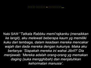 ‫هههه‬ ‫ههههه‬ – ‫…ههههههه‬
Nabi SAW “Tatkala Rabbku memi’rajkanku (menaikkan
ke langit), aku melewati beberapa kaum yg memiliki
kuku dari tembaga, dalam keadaan mereka mencakar
wajah dan dada mereka dengan kukunya. Maka aku
bertanya: ‘Siapakah mereka ini wahai Jibril?’ Dia
menjawab: ‘Mereka adalah orang-orang yg memakan
daging (suka mengghibah) dan menjatuhkan
kehormatan manusia’.
 