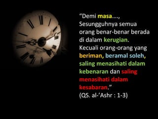 “Demi masa….,
Sesungguhnya semua
orang benar-benar berada
di dalam kerugian.
Kecuali orang-orang yang
beriman, beramal soleh,
saling menasihati dalam
kebenaran dan saling
menasihati dalam
kesabaran.”
(QS. al-’Ashr : 1-3)
 