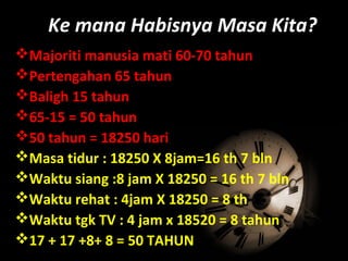 Majoriti manusia mati 60-70 tahun
Pertengahan 65 tahun
Baligh 15 tahun
65-15 = 50 tahun
50 tahun = 18250 hari
Masa tidur : 18250 X 8jam=16 th 7 bln
Waktu siang :8 jam X 18250 = 16 th 7 bln
Waktu rehat : 4jam X 18250 = 8 th
Waktu tgk TV : 4 jam x 18520 = 8 tahun
17 + 17 +8+ 8 = 50 TAHUN
Ke mana Habisnya Masa Kita?
 
