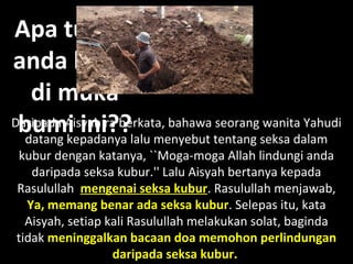 Apa tujuanApa tujuan
anda hidupanda hidup
di mukadi muka
bumi ini?bumi ini???Daripada Aisyah ra berkata, bahawa seorang wanita Yahudi
datang kepadanya lalu menyebut tentang seksa dalam
kubur dengan katanya, ``Moga-moga Allah lindungi anda
daripada seksa kubur.'' Lalu Aisyah bertanya kepada
Rasulullah mengenai seksa kubur. Rasulullah menjawab,
Ya, memang benar ada seksa kubur. Selepas itu, kata
Aisyah, setiap kali Rasulullah melakukan solat, baginda
tidak meninggalkan bacaan doa memohon perlindungan
daripada seksa kubur.
 