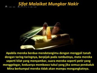Apa tujuanApa tujuan
anda hidupanda hidup
di mukadi muka
bumi ini?bumi ini???
Sifat Malaikat Mungkar NakirSifat Malaikat Mungkar Nakir
Apabila mereka berdua mendatangimu dengan menggali tanah
dengan taring-taringnya, berpijak pada rambutnya, mata mereka
seperti kilat yang menyambar, suara mereka seperti petir yang
menggelegar, keduanya membawa tukul yang jika semua penduduk
Mina berkumpul mereka tidak akan mampu mengangkatnya.
 