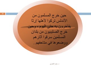 ‫د‬.‫العنـزي‬ ‫سعود‬
25
‫في‬ ‫وفر‬
‫المساحات‬
‫من‬ ‫المسلمون‬ ‫خرج‬ ‫حين‬
‫إرثا‬ ‫ألهلها‬ ‫تركوا‬ ‫األندلس‬
‫وحين‬ ، ‫اليوم‬ ‫حتى‬ ‫به‬ ‫يفاخرون‬
‫بلدان‬ ‫من‬ ‫الصليبيون‬ ‫خرج‬
‫آثارهم‬ ‫سرقوا‬ ‫المسلمين‬
‫متاحفهم‬ ‫في‬ ‫ووضعوها‬.
 