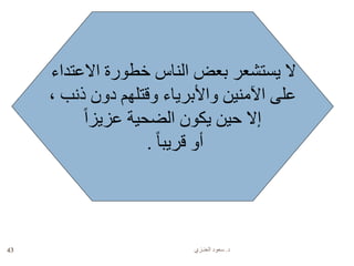 ‫د‬.‫العنـزي‬ ‫سعود‬43
‫االعتداء‬ ‫خطورة‬ ‫الناس‬ ‫بعض‬ ‫يستشعر‬ ‫ال‬
، ‫ذنب‬ ‫دون‬ ‫وقتلهم‬ ‫واألبرياء‬ ‫اآلمنين‬ ‫على‬
ً‫ا‬‫عزيز‬ ‫الضحية‬ ‫يكون‬ ‫حين‬ ‫إال‬
ً‫ا‬‫قريب‬ ‫أو‬.
 