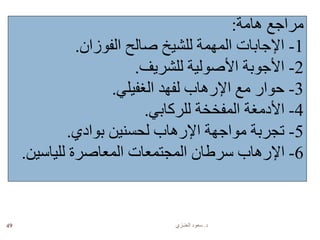 ‫د‬.‫العنـزي‬ ‫سعود‬49
‫هامة‬ ‫مراجع‬:
1-‫الفوزان‬ ‫صالح‬ ‫للشيخ‬ ‫المهمة‬ ‫اإلجابات‬.
2-‫للشريف‬ ‫األصولية‬ ‫األجوبة‬.
3-‫الغفيلي‬ ‫لفهد‬ ‫اإلرهاب‬ ‫مع‬ ‫حوار‬.
4-‫للركابي‬ ‫المفخخة‬ ‫األدمغة‬.
5-‫بوادي‬ ‫لحسنين‬ ‫اإلرهاب‬ ‫مواجهة‬ ‫تجربة‬.
6-‫للياسين‬ ‫المعاصرة‬ ‫المجتمعات‬ ‫سرطان‬ ‫اإلرهاب‬.
 