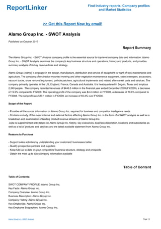 Find Industry reports, Company profiles
ReportLinker                                                                     and Market Statistics



                                   >> Get this Report Now by email!

Alamo Group Inc. - SWOT Analysis
Published on October 2010

                                                                                                          Report Summary

The Alamo Group Inc. - SWOT Analysis company profile is the essential source for top-level company data and information. Alamo
Group Inc. - SWOT Analysis examines the company's key business structure and operations, history and products, and provides
summary analysis of its key revenue lines and strategy.


Alamo Group (Alamo) is engaged in the design, manufacture, distribution and service of equipment for right-of-way maintenance and
agriculture. The company offers tractor-mounted mowing and other vegetation maintenance equipment, street sweepers, excavators,
vacuum trucks, snow removal equipment, pothole patchers, agricultural implements and related aftermarket parts and services. The
company primarily operates in the US, England, France, Canada and Australia. It is headquartered in Seguin, Texas and employs
2,340 people. The company recorded revenues of $446.5 million in the financial year ended December 2009 (FY2009), a decrease
of 19.9% compared to FY2008. The operating profit of the company was $4.4 million in FY2009, a decrease of 79.6% compared to
FY2008. The net profit was $17.1 million in FY2009, an increase of 55.4% over FY2008.


Scope of the Report


- Provides all the crucial information on Alamo Group Inc. required for business and competitor intelligence needs
- Contains a study of the major internal and external factors affecting Alamo Group Inc. in the form of a SWOT analysis as well as a
breakdown and examination of leading product revenue streams of Alamo Group Inc.
-Data is supplemented with details on Alamo Group Inc. history, key executives, business description, locations and subsidiaries as
well as a list of products and services and the latest available statement from Alamo Group Inc.


Reasons to Purchase


- Support sales activities by understanding your customers' businesses better
- Qualify prospective partners and suppliers
- Keep fully up to date on your competitors' business structure, strategy and prospects
- Obtain the most up to date company information available




                                                                                                           Table of Content

Table of Contents:


SWOT COMPANY PROFILE: Alamo Group Inc.
Key Facts: Alamo Group Inc.
Company Overview: Alamo Group Inc.
Business Description: Alamo Group Inc.
Company History: Alamo Group Inc.
Key Employees: Alamo Group Inc.
Key Employee Biographies: Alamo Group Inc.



Alamo Group Inc. - SWOT Analysis                                                                                              Page 1/4
 