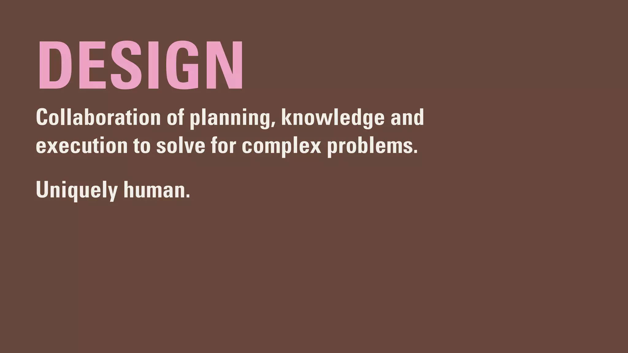 DESIGN
Collaboration of planning, knowledge and
execution to solve for complex problems.
Uniquely human.
 