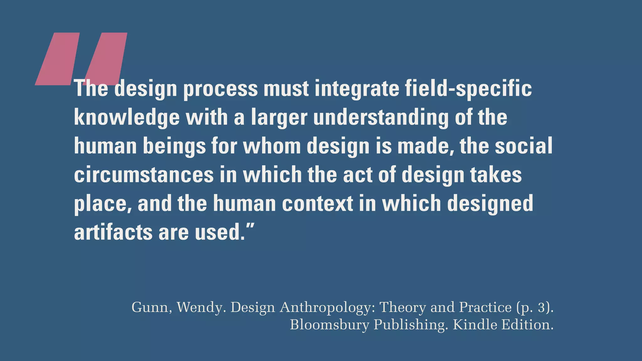 “The design process must integrate field-specific
knowledge with a larger understanding of the
human beings for whom design is made, the social
circumstances in which the act of design takes
place, and the human context in which designed
artifacts are used.”
Gunn, Wendy. Design Anthropology: Theory and Practice (p. 3).
Bloomsbury Publishing. Kindle Edition.
 